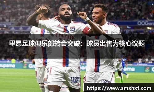 里昂足球俱乐部转会突破：球员出售为核心议题